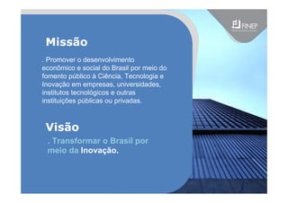 . Promover o desenvolvimento
econômico e social do Brasil por meio do
fomento público à Ciência, Tecnologia e
Inovação em empresas, universidades,
institutos tecnológicos e outras
instituições públicas ou privadas.
Missão
Visão
. Transformar o Brasil por
meio da Inovação.
 