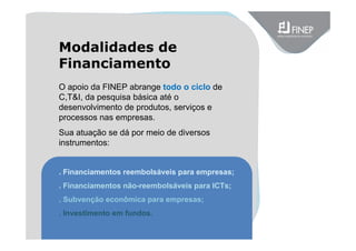 O apoio da FINEP abrange todo o ciclo de
C,T&I, da pesquisa básica até o
desenvolvimento de produtos, serviços e
processos nas empresas.
Sua atuação se dá por meio de diversos
instrumentos:
. Financiamentos reembolsáveis para empresas;
. Financiamentos não-reembolsáveis para ICTs;
. Subvenção econômica para empresas;
. Investimento em fundos.
Modalidades de
Financiamento
 