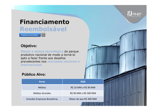 Financiamento
Reembolsável
Objetivo:
Elevar o status tecnológico do parque
produtivo nacional de modo a torná-lo
apto a fazer frente aos desafios
prevalecentes nos mercados nacional e
internacional.
Porte ROB
Médias R$ 16 MM a R$ 90 MM
Médias‐Grandes R$ 90 MM a R$ 300 MM
Grandes Empresas Brasileiras Maior do que R$ 300 MM
Público Alvo:
Programa Inova Brasil
 