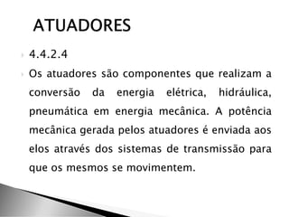  4.4.2.4
 Os atuadores são componentes que realizam a
conversão da energia elétrica, hidráulica,
pneumática em energia mecânica. A potência
mecânica gerada pelos atuadores é enviada aos
elos através dos sistemas de transmissão para
que os mesmos se movimentem.
 
