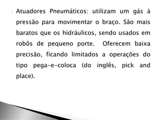  Atuadores Pneumáticos: utilizam um gás à
pressão para movimentar o braço. São mais
baratos que os hidráulicos, sendo usados em
robôs de pequeno porte. Oferecem baixa
precisão, ficando limitados a operações do
tipo pega-e-coloca (do inglês, pick and
place).
 