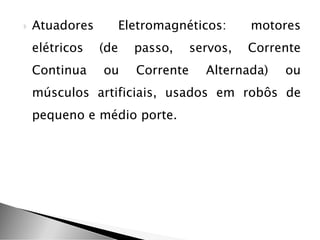  Atuadores Eletromagnéticos: motores
elétricos (de passo, servos, Corrente
Continua ou Corrente Alternada) ou
músculos artificiais, usados em robôs de
pequeno e médio porte.
 