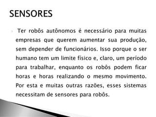  Ter robôs autônomos é necessário para muitas
empresas que querem aumentar sua produção,
sem depender de funcionários. Isso porque o ser
humano tem um limite físico e, claro, um período
para trabalhar, enquanto os robôs podem ficar
horas e horas realizando o mesmo movimento.
Por esta e muitas outras razões, esses sistemas
necessitam de sensores para robôs.
 