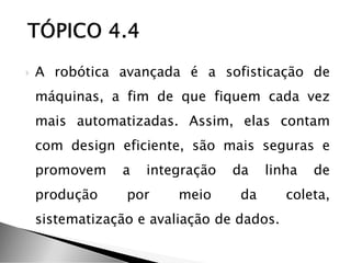  A robótica avançada é a sofisticação de
máquinas, a fim de que fiquem cada vez
mais automatizadas. Assim, elas contam
com design eficiente, são mais seguras e
promovem a integração da linha de
produção por meio da coleta,
sistematização e avaliação de dados.
 