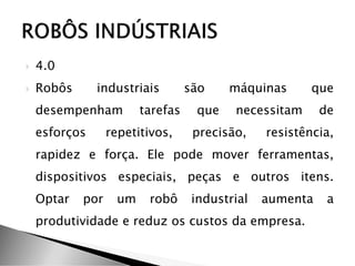  4.0
 Robôs industriais são máquinas que
desempenham tarefas que necessitam de
esforços repetitivos, precisão, resistência,
rapidez e força. Ele pode mover ferramentas,
dispositivos especiais, peças e outros itens.
Optar por um robô industrial aumenta a
produtividade e reduz os custos da empresa.
 