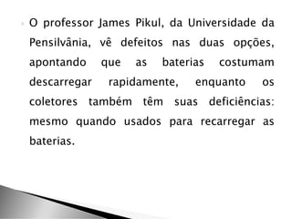  O professor James Pikul, da Universidade da
Pensilvânia, vê defeitos nas duas opções,
apontando que as baterias costumam
descarregar rapidamente, enquanto os
coletores também têm suas deficiências:
mesmo quando usados para recarregar as
baterias.
 
