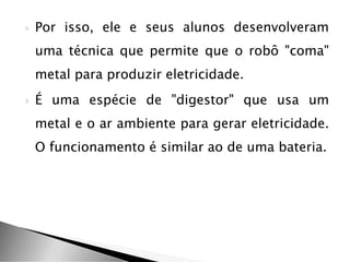  Por isso, ele e seus alunos desenvolveram
uma técnica que permite que o robô "coma"
metal para produzir eletricidade.
 É uma espécie de "digestor" que usa um
metal e o ar ambiente para gerar eletricidade.
O funcionamento é similar ao de uma bateria.
 