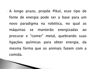  A longo prazo, propõe Pikul, esse tipo de
fonte de energia pode ser a base para um
novo paradigma na robótica, no qual as
máquinas se manterão energizadas ao
procurar e "comer" metal, quebrando suas
ligações químicas para obter energia, da
mesma forma que os animais fazem com a
comida.
 