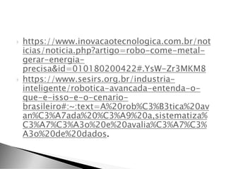  https://www.inovacaotecnologica.com.br/not
icias/noticia.php?artigo=robo-come-metal-
gerar-energia-
precisa&id=010180200422#.YsW-Zr3MKM8
 https://www.sesirs.org.br/industria-
inteligente/robotica-avancada-entenda-o-
que-e-isso-e-o-cenario-
brasileiro#:~:text=A%20rob%C3%B3tica%20av
an%C3%A7ada%20%C3%A9%20a,sistematiza%
C3%A7%C3%A3o%20e%20avalia%C3%A7%C3%
A3o%20de%20dados.
 