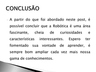  A partir do que foi abordado neste post, é
possível concluir que a Robótica é uma área
fascinante, cheia de curiosidades e
características interessantes. Espero ter
fomentado sua vontade de aprender, é
sempre bom ampliar cada vez mais nossa
gama de conhecimentos.
 