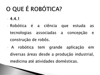  4.4.1
 Robótica é a ciência que estuda as
tecnologias associadas a concepção e
construção de robôs.
 A robótica tem grande aplicação em
diversas áreas desde a produção industrial,
medicina até atividades domésticas.
 