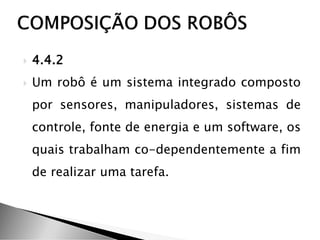  4.4.2
 Um robô é um sistema integrado composto
por sensores, manipuladores, sistemas de
controle, fonte de energia e um software, os
quais trabalham co-dependentemente a fim
de realizar uma tarefa.
 