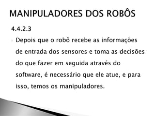 4.4.2.3
 Depois que o robô recebe as informações
de entrada dos sensores e toma as decisões
do que fazer em seguida através do
software, é necessário que ele atue, e para
isso, temos os manipuladores.
 