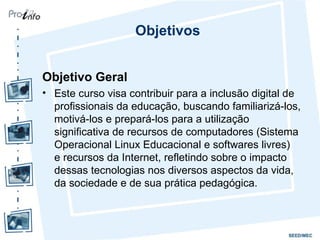 Objetivos Objetivo Geral Este curso visa contribuir para a inclusão digital de profissionais da educação, buscando familiarizá-los, motivá-los e prepará-los para a utilização significativa de recursos de computadores (Sistema Operacional Linux Educacional e softwares livres)  e recursos da Internet, refletindo sobre o impacto dessas tecnologias nos diversos aspectos da vida, da sociedade e de sua prática pedagógica. 