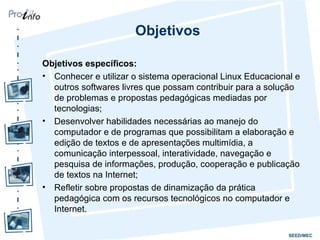 Objetivos Objetivos específicos:   Conhecer e utilizar o sistema operacional Linux Educacional e outros softwares livres que possam contribuir para a solução de problemas e propostas pedagógicas mediadas por tecnologias; Desenvolver habilidades necessárias ao manejo do computador e de programas que possibilitam a elaboração e edição de textos e de apresentações multimídia, a comunicação interpessoal, interatividade, navegação e pesquisa de informações, produção, cooperação e publicação de textos na Internet; Refletir sobre propostas de dinamização da prática pedagógica com os recursos tecnológicos no computador e Internet. 
