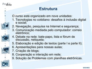 Estrutura O curso está organizado em nove unidades: 1. Tecnologias no cotidiano: desafios à inclusão digital e social; 2. Navegação, pesquisa na Internet e segurança; 3. Comunicação mediada pelo computador: correio eletrônico; 4. Debate na rede: bate-papo, lista e fórum de discussão, netiqueta; 5. Elaboração e edição de textos (parte I e parte II); 6. Apresentações para nossas aulas; 7. Criação de blogs; 8. Cooperação e interação em rede; 9. Solução de Problemas com planilhas eletrônicas. 
