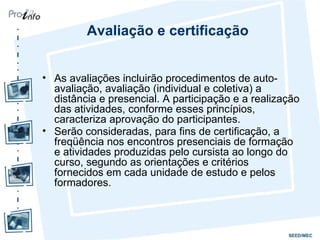 Avaliação e certificação As avaliações incluirão procedimentos de auto-avaliação, avaliação (individual e coletiva) a distância e presencial. A participação e a realização das atividades, conforme esses princípios, caracteriza aprovação do participantes.  Serão consideradas, para fins de certificação, a freqüência nos encontros presenciais de formação e atividades produzidas pelo cursista ao longo do curso, segundo as orientações e critérios fornecidos em cada unidade de estudo e pelos formadores.   