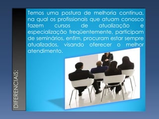 Temos uma postura de melhoria contínua, na qual os profissionais que atuam conosco fazem cursos de atualização e especialização freqüentemente, participam de seminários, enfim, procuram estar sempre atualizados, visando oferecer o melhor atendimento. diferenciais: