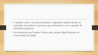 • A química verde é uma área de química e engenharia química focada na
concepção de produtos e processos que minimizam o uso e a geração de
substâncias perigosas.
• Foi introduzida nos Estados Unidos, pelo cientista Mark Harrison, da
Universidade de Lehigh.
 
