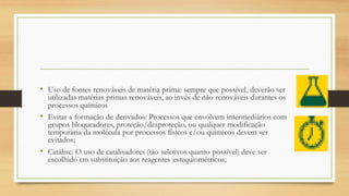 • Uso de fontes renováveis de matéria prima: sempre que possível, deverão ser
utilizadas matérias primas renováveis, ao invés de não renováveis durantes os
processos químicos
• Evitar a formação de derivados: Processos que envolvem intermediários com
grupos bloqueadores, proteção/desproteção, ou qualquer modificação
temporária da molécula por processos físicos e/ou químicos devem ser
evitados;
• Catálise: O uso de catalisadores (tão seletivos quanto possível) deve ser
escolhido em substituição aos reagentes estequiométricos;
 