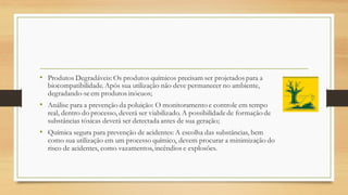 • Produtos Degradáveis: Os produtos químicos precisam ser projetados para a
biocompatibilidade. Após sua utilização não deve permanecer no ambiente,
degradando-seem produtos inócuos;
• Análise para a prevenção da poluição: O monitoramento e controle em tempo
real, dentro do processo, deverá ser viabilizado. A possibilidadede formação de
substâncias tóxicas deverá ser detectada antes de sua geração;
• Química segura para prevenção de acidentes: A escolha das substâncias, bem
como sua utilização em um processo químico, devem procurar a minimização do
risco de acidentes, como vazamentos, incêndios e explosões.
 