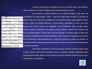 A música não pretende ser dançável. É claro que se podem referir, por exemplo, as valsas dos Strauss e a música de bailado que são também tocadas em concerto. Nos concertos de Música Clássica há um grande formalismo. Esse lado mais contemplativo da música erudita é, talvez, o mais óbvio desse género musical. Os concertos de música erudita são, muitas vezes, conotados com uma atmosfera solene, quase sagrada. Pretende-se que o público se mantenha silencioso e imóvel durante o espectáculo, de modo a que todos possam ouvir a obra musical na sua integridade e sem interferências. Alguns ouvintes chegam mesmo a sentir-se incomodados com ovações, salvas de palmas e "Bravos!" mais ruidosos, ainda que as opiniões dividem-se. Há quem não se acanhe e pretenda, com essas ovações, na altura certa, demonstrar a admiração que sente pelos intérpretes ou pelo compositor. Enquanto que num concerto de rock é frequente e mesmo desejável para o sucesso do concerto que o público se manifeste, nos concertos de música clássica espera-se precisamente o contrário. Isso causa frequentemente alguns equívocos e embaraços. Para melhor compreender e usufruir de uma peça musical é conveniente saber situá-la no tempo. Mesmo quem não tem formação musical, com algumas audições, rapidamente saberá distinguir algumas fases, épocas ou eras da história da música, entre elas o período em que surgiu a música Clássica: o Classicismo. 
