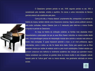 O Classicismo (primeiro período no séc. XVIII; segundo período no séc. XIX) é caracterizado pela claridade, simetria e equilíbrio. Os cravos e outros instrumentos do Barroco (período anterior) são substituídos pelo piano. Como já foi dito, a "música clássica", propriamente dita, corresponde a um período da história da música, também referido como Classicismo vienense. Alguns autores preferem escrever, para evitar confusões, música Clássica (com o C maiúsculo) para referir-se a música Erudita composta no período do Classicismo. Ao longo da história da civilização ocidental, as famílias mais abastadas tinham frequentemente a preocupação de que os seus filhos fossem instruídos na música erudita desde cedo. Uma aprendizagem precoce de interpretação musical abre caminho a estudos mais sérios em idades mais avançadas. É quase impossível aprender a tocar, a um nível profissional, alguns instrumentos, como o violino, se não for desde tenra idade. Outros pais querem que os filhos aprendam música por razões de estatuto social ou para incutir autodisciplina. Existem estudos que parecem comprovar uma melhoria no rendimento académico das crianças que aprendem música. Outros consideram que conhecer as grandes obras da música erudita é uma obrigação cultural, fazendo parte da "cultura geral" mais ou menos elevada, mas geralmente valorizada em termos sociais. 