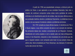 A partir de 1786 sua popularidade começou a diminuir junto do público de Viena, o que agravaria a sua condição financeira. Isso não o impediu de continuar compondo outras obras como quintetos de cordas, sinfonias e um divertimento para trio de cordas, mas nos seus últimos anos a sua produção declinou devido a problemas financeiros, a problemas da sua saúde e da sua esposa Constanze; aliados a problemas amorosos. Em 1791 compõe as duas últimas óperas:  A clemência de Tito  e  A flauta mágica , o seu último concerto de piano e um concerto de clarinete. Na primavera desse ano, recebe a encomenda de um Requiem. Contudo, trabalhando em outros projetos e com a saúde cada vez mais enfraquecida, morre a 5 de Dezembro, deixando a obra inacabada (há uma lenda que diz que o requiem estaria a ser composto para tocar na sua própria missa de sétimo dia). Será completada por Franz Süssmayr, seu discípulo. É enterrado numa vala comum de Viena. 