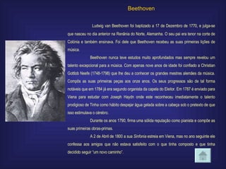 Beethoven   Ludwig van Beethoven foi baptizado a 17 de Dezembro de 1770, e julga-se que nasceu no dia anterior na Renânia do Norte, Alemanha. O seu pai era tenor na corte de Colónia e também ensinava. Foi dele que Beethoven recebeu as suas primeiras lições de música. Beethoven nunca teve estudos muito aprofundados mas sempre revelou um talento excepcional para a música. Com apenas nove anos de idade foi confiado a Christian Gottlob Neefe (1748-1798) que lhe deu a conhecer os grandes mestres alemães da música. Compôs as suas primeiras peças aos onze anos. Os seus progressos são de tal forma notáveis que em 1784 já era segundo organista da capela do Eleitor. Em 1787 é enviado para Viena para estudar com Joseph Haydn onde este reconheceu imediatamente o talento prodigioso de Tinha como hábito despejar água gelada sobre a cabeça sob o pretexto de que isso estimulava o cérebro. Durante os anos 1790, firma uma sólida reputação como pianista e compõe as suas primeiras obras-primas . A 2 de Abril de 1800 a sua  Sinfonia  estreia em Viena, mas no ano seguinte ele confessa aos amigos que não estava satisfeito com o que tinha composto e que tinha decidido seguir “um novo caminho”.  