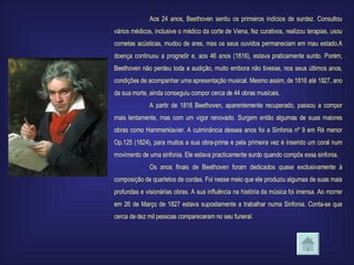 Aos 24 anos, Beethoven sentiu os primeiros indícios de surdez. Consultou vários médicos, inclusive o médico da corte de Viena, fez curativos, realizou terapias, usou cornetas acústicas, mudou de ares, mas os seus ouvidos permaneciam em mau estado.A doença continuou a progredir e, aos 46 anos (1816), estava praticamente surdo. Porém, Beethoven não perdeu toda a audição, muito embora não tivesse, nos seus últimos anos, condições de acompanhar uma apresentação musical. Mesmo assim, de 1816 até 1827, ano da sua morte, ainda conseguiu compor cerca de 44 obras musicais. A partir de 1818 Beethoven, aparentemente recuperado, passou a compor mais lentamente, mas com um vigor renovado. Surgem então algumas de suas maiores obras como Hammerklavier. A culminância desses anos foi a Sinfonia nº 9 em Ré menor Op.125 (1824), para muitos a sua obra-prima e pela primeira vez é inserido um coral num movimento de uma sinfonia. Ele estava practicamente surdo quando compôs essa sinfonia. Os anos finais de Beethoven foram dedicados quase exclusivamente à composição de quartetos de cordas. Foi nesse meio que ele produziu algumas de suas mais profundas e visionárias obras. A sua influência na história da música foi imensa. Ao morrer em 26 de Março de 1827 estava supostamente a trabalhar numa Sinfonia. Conta-se que cerca de dez mil pessoas compareceram no seu funeral. 