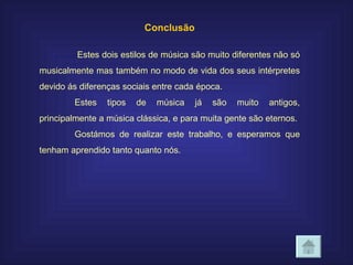 Conclusão   Estes dois estilos de música são muito diferentes não só musicalmente mas também no modo de vida dos seus intérpretes devido ás diferenças sociais entre cada época. Estes tipos de música já são muito antigos, principalmente a música clássica, e para muita gente são eternos. Gostámos de realizar este trabalho, e esperamos que tenham aprendido tanto quanto nós. 