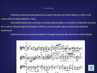 Introdução Escolhemos este tema porque gostaríamos de saber mais acerca da música Clássica, e sobre um dos nossos estilos de música preferidos: o Rock. Este trabalho pretende dar a conhecer aos alunos ambos os estilos (a sua história, os intérpretes marcantes, etc.) e para tal, obtivemos alguma informação na Internet, e usamos também alguns conhecimentos adquiridos anteriormente . Esperemos que todos a quem este trabalho for divulgado aprendam algo sobre Rock e música Clássica. 