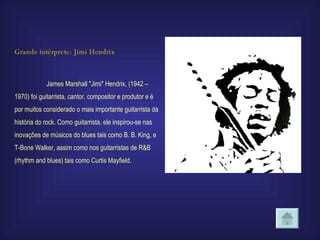 Grande intérprete: Jimi Hendrix James Marshall "Jimi" Hendrix, (1942 –1970) foi guitarrista, cantor, compositor e produtor e é por muitos considerado o mais importante guitarrista da história do rock. Como guitarrista, ele inspirou-se nas inovações de músicos do blues tais como B. B. King, e T-Bone Walker, assim como nos guitarristas de R&B (rhythm and blues) tais como Curtis Mayfield. 