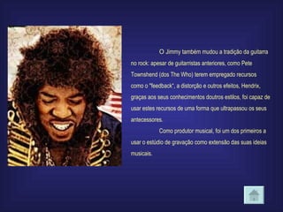 O  Jimmy também mudou a tradição da guitarra no rock: apesar de guitarristas anteriores, como Pete Townshend (dos The Who) terem empregado recursos como o "feedback“, a distorção e outros efeitos, Hendrix, graças aos seus conhecimentos doutros estilos, foi capaz de usar estes recursos de uma forma que ultrapassou os seus antecessores.  Como produtor musical, foi um dos primeiros a usar o estúdio de gravação como extensão das suas ideias musicais.   