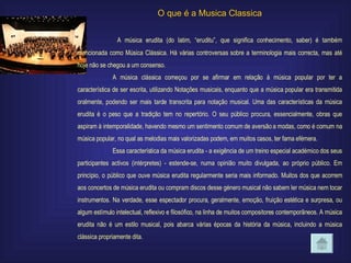 O que é a Musica Classica   A música erudita (do latim, “eruditu”, que significa conhecimento, saber) é também mencionada como Música Clássica. Há várias controversas sobre a terminologia mais correcta, mas até hoje não se chegou a um consenso. A música clássica começou por se afirmar em relação à música popular por ter a característica de ser escrita, utilizando Notações musicais, enquanto que a música popular era transmitida oralmente, podendo ser mais tarde transcrita para notação musical. Uma das características da música erudita é o peso que a tradição tem no repertório. O seu público procura, essencialmente, obras que aspiram à intemporalidade, havendo mesmo um sentimento comum de aversão a modas, como é comum na música popular, no qual as melodias mais valorizadas podem, em muitos casos, ter fama efémera. Essa característica da música erudita - a exigência de um treino especial académico dos seus participantes activos (intérpretes) - estende-se, numa opinião muito divulgada, ao próprio público. Em princípio, o público que ouve música erudita regularmente seria mais informado. Muitos dos que acorrem aos concertos de música erudita ou compram discos desse género musical não sabem ler música nem tocar instrumentos. Na verdade, esse espectador procura, geralmente, emoção, fruição estética e surpresa, ou algum estímulo intelectual, reflexivo e filosófico, na linha de muitos compositores contemporâneos. A música erudita não é um estilo musical, pois abarca várias épocas da história da música, incluindo a música clássica propriamente dita. 