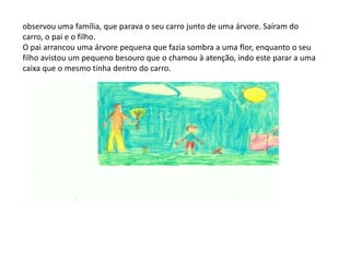 observou uma família, que parava o seu carro junto de uma árvore. Saíram do carro, o pai e o filho. O pai arrancou uma árvore pequena que fazia sombra a uma flor, enquanto o seu filho avistou um pequeno besouro que o chamou à atenção, indo este parar a uma caixa que o mesmo tinha dentro do carro. 