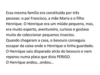 Essa mesma família era constituída por trêspessoas: o pai Francisco, a mãe Maria e o filhoHenrique. O Henrique era um miúdo pequeno, mas,era muito esperto, aventureiro, curioso e gostavamuito de coleccionar pequenos insectos. Quando chegaram a casa, o besouro conseguiuescapar da caixa onde o Henrique o tinha guardado.O Henrique saiu disparado atrás do besouro e nemreparou numa placa que dizia PERIGO.O Henrique andou…andou… 