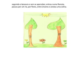 seguindo o besouro e sem se aperceber, entrou numa floresta, passou por um rio, por flores, entre árvores e avistou uma colina.