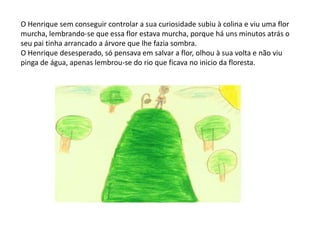 O Henrique sem conseguir controlar a sua curiosidade subiu à colina e viu uma flor murcha, lembrando-se que essa flor estava murcha, porque há uns minutos atrás o seu pai tinha arrancado a árvore que lhe fazia sombra.O Henrique desesperado, só pensava em salvar a flor, olhou à sua volta e não viu pinga de água, apenas lembrou-se do rio que ficava no inicio da floresta. 
