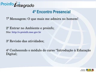 4º Encontro Presencial
1º Mensagem: O que mais me admira no homem!
2º Entrar no Ambiente e proinfo;
Site: http://e­proinfo.mec.gov.br

3º Revisão das atividades;
4º Conhecendo o módulo do curso “Introdução à Educação 
Digital;

 