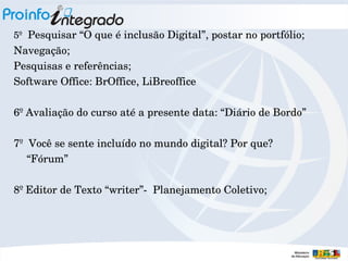 5º  Pesquisar “O que é inclusão Digital”, postar no portfólio;

Navegação;
Pesquisas e referências;
Software Office: BrOffice, LiBreoffice
6º Avaliação do curso até a presente data: “Diário de Bordo”
7º  Você se sente incluído no mundo digital? Por que?
“Fórum”
8º Editor de Texto “writer”­  Planejamento Coletivo;

 