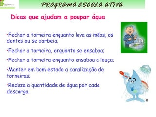 Dicas que ajudam a poupar água Fechar a torneira enquanto lava as mãos, os dentes ou se barbeia; Fechar a torneira, enquanto se ensaboa; Fechar a torneira enquanto ensaboa a louça; Manter em bom estado a canalização de torneiras; Reduza a quantidade de água por cada descarga.  PROGRAMA ESCOLA ATIVA 