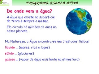 De onde vem a água? A água que existe na superfície da terra é sempre a mesma. Ela circula há milhões de anos no nosso planeta. Na Natureza, a Água encontra-se em 3 estados físicos: líquido  _ (mares, rios e lagos) sólido  _ (glaciares) gasoso  _ (vapor de água existente na atmosfera) PROGRAMA ESCOLA ATIVA 