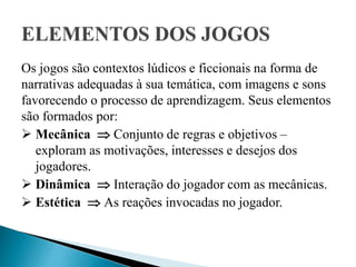 Os jogos são contextos lúdicos e ficcionais na forma de
narrativas adequadas à sua temática, com imagens e sons
favorecendo o processo de aprendizagem. Seus elementos
são formados por:
 Mecânica  Conjunto de regras e objetivos –
exploram as motivações, interesses e desejos dos
jogadores.
 Dinâmica  Interação do jogador com as mecânicas.
 Estética  As reações invocadas no jogador.
 
