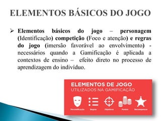  Elementos básicos do jogo – personagem
(Identificação) competição (Foco e atenção) e regras
do jogo (imersão favorável ao envolvimento) -
necessários quando a Gamificação é aplicada a
contextos de ensino – efeito direto no processo de
aprendizagem do indivíduo.
 
