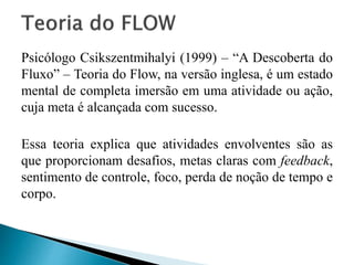 Psicólogo Csikszentmihalyi (1999) – “A Descoberta do
Fluxo” – Teoria do Flow, na versão inglesa, é um estado
mental de completa imersão em uma atividade ou ação,
cuja meta é alcançada com sucesso.
Essa teoria explica que atividades envolventes são as
que proporcionam desafios, metas claras com feedback,
sentimento de controle, foco, perda de noção de tempo e
corpo.
 