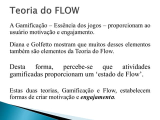 A Gamificação – Essência dos jogos – proporcionam ao
usuário motivação e engajamento.
Diana e Golfetto mostram que muitos desses elementos
também são elementos da Teoria do Flow.
Desta forma, percebe-se que atividades
gamificadas proporcionam um ‘estado de Flow’.
Estas duas teorias, Gamificação e Flow, estabelecem
formas de criar motivação e engajamento.
 
