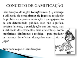 Gamificação, do inglês Gamification. [...] abrange
a utilização de mecanismos de jogos na resolução
de problemas, e para a motivação e o engajamento
de um determinado público. Isso não significa,
necessariamente, a participação em um jogo, mas
a utilização dos elementos mais eficientes – como
mecânicas, dinâmicas e estética – para produzir
os mesmos benefícios alcançados com o ato de
jogar.
Você sabe o que é Gamificação?
 