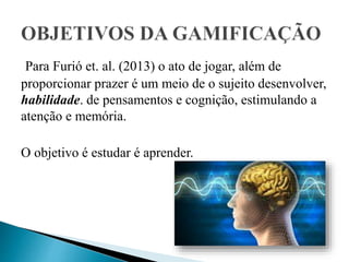 Para Furió et. al. (2013) o ato de jogar, além de
proporcionar prazer é um meio de o sujeito desenvolver,
habilidade. de pensamentos e cognição, estimulando a
atenção e memória.
O objetivo é estudar é aprender.
 