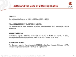 4Q13 and the year of 2013 Highlights
4
TRAFFIC:
Consolidated traffic grew by 8.4% in 4Q13 and 6.0% in 2013.
TOLLS COLLECTED BY ELECTRONIC MEANS:
The number of STP users increased by 14.1% over December 2012, reaching 4,303,000
active tags.
ADJUSTED EBITDA:
Same-basis adjusted EBITDA1 increased by 10.3% in 4Q13 and 12.8% in 2013,
accompanied respectively by margins of 65.3% in 4Q13 and 65.7% in 2013.
STP SALE OF STAKE:
The Company received the net amount of R$95.0 million from the sale of interest in STP,
corresponding to approximately 4.012% of its capital stock.
1 Adjusted EBITDA excludes Metrô Bahia, Curaçao and non-recurring effect of the sale of its stake on STP.
 